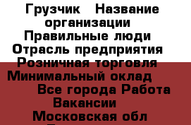 Грузчик › Название организации ­ Правильные люди › Отрасль предприятия ­ Розничная торговля › Минимальный оклад ­ 30 000 - Все города Работа » Вакансии   . Московская обл.,Лыткарино г.